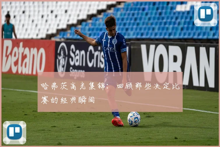 哈弗茨高光集锦：回顾那些决定比赛的经典瞬间