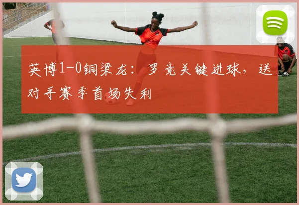 英博1-0铜梁龙：罗竞关键进球，送对手赛季首场失利