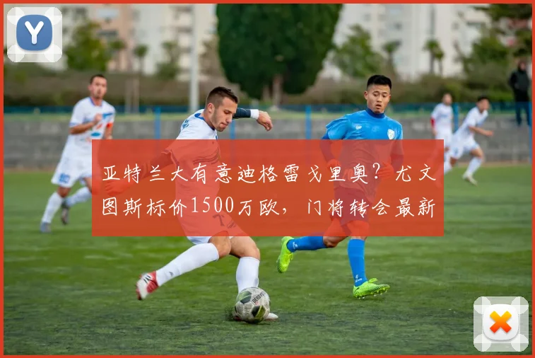 亚特兰大有意迪格雷戈里奥?尤文图斯标价1500万欧,门将转会最新动态解析