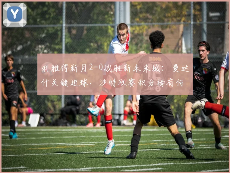 利雅得新月2-0战胜新未来城:曼达什关键进球,沙特联赛积分榜有何变化?