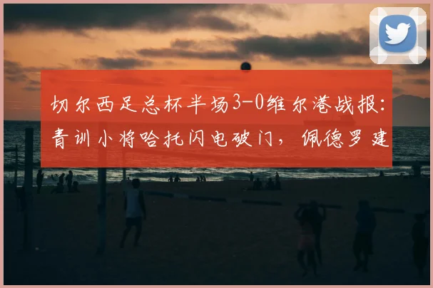 切尔西足总杯半场3-0维尔港战报:青训小将哈托闪电破门,佩德罗建功扩大比分