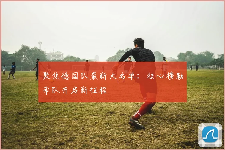 聚焦德国队最新大名单:核心穆勒率队开启新征程