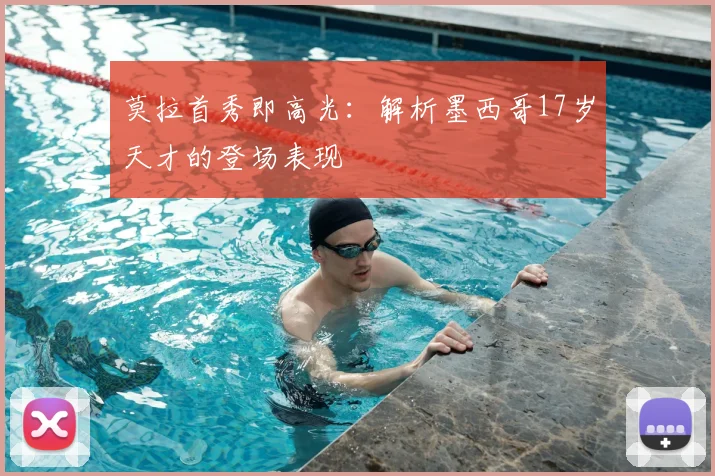 莫拉首秀即高光：解析墨西哥17岁天才的登场表现