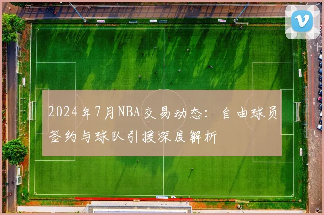 2024年7月NBA交易动态:自由球员签约与球队引援深度解析