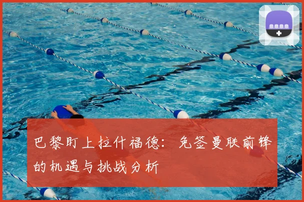 巴黎盯上拉什福德：免签曼联前锋的机遇与挑战分析