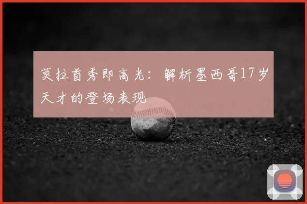 莫拉首秀即高光：解析墨西哥17岁天才的登场表现