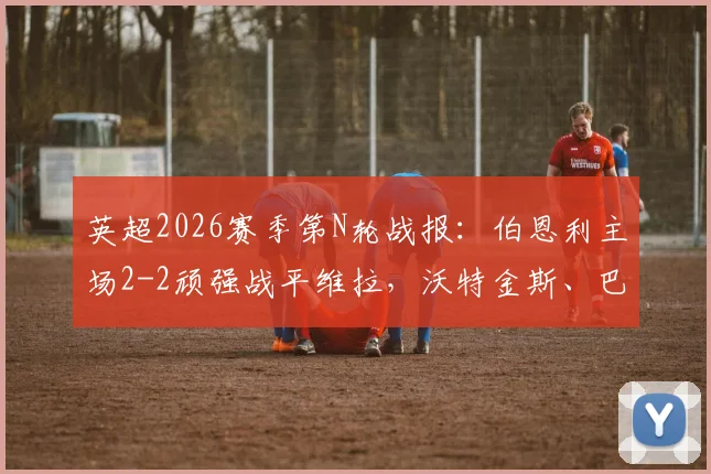 英超2026赛季第N轮战报：伯恩利主场2-2顽强战平维拉，沃特金斯、巴克利破门精彩瞬间全回顾