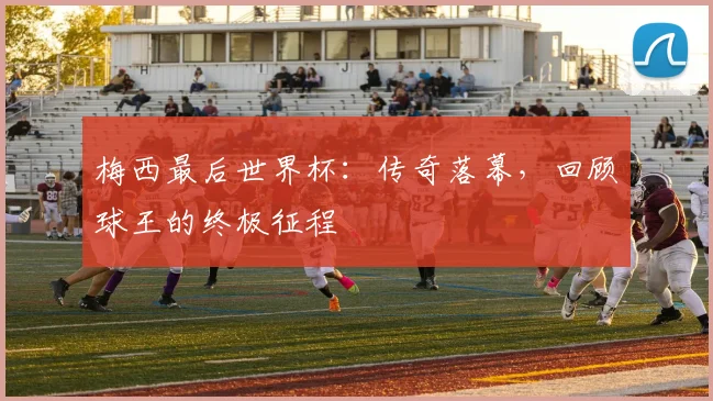 梅西最后世界杯：传奇落幕，回顾球王的终极征程