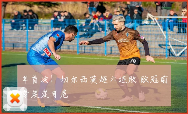年首次！切尔西英超六连败 欧冠前景岌岌可危