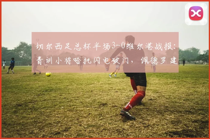 切尔西足总杯半场3-0维尔港战报：青训小将哈托闪电破门，佩德罗建功扩大比分