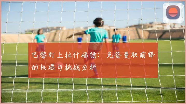 巴黎盯上拉什福德：免签曼联前锋的机遇与挑战分析