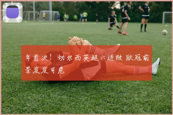 年首次!切尔西英超六连败 欧冠前景岌岌可危