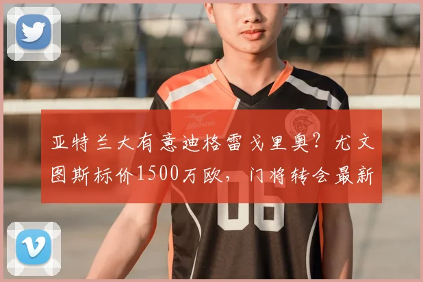 亚特兰大有意迪格雷戈里奥？尤文图斯标价1500万欧，门将转会最新动态解析